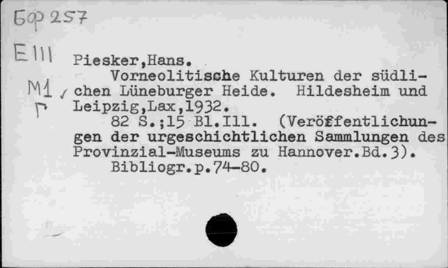 ﻿Бф 2 s?
Hi Piesker,Hans.
. Vorneolitische Kulturen der südli-
И1 / chen Lüneburger Heide. Hildesheim und p Leipzig,Lax,1932.
82 S.;15 Bl.Ill. (Veröffentlichungen der urgeschichtlichen Sammlungen des Provinzial-Museums zu Hannover.Bd.3)•
Bibliogr.p.74-80.